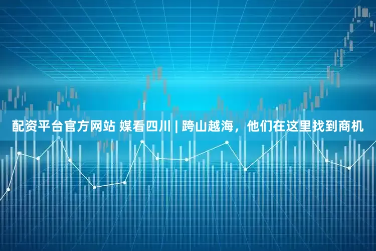配资平台官方网站 媒看四川 | 跨山越海，他们在这里找到商机