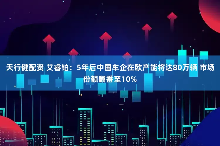 天行健配资 艾睿铂：5年后中国车企在欧产能将达80万辆 市场份额翻番至10%