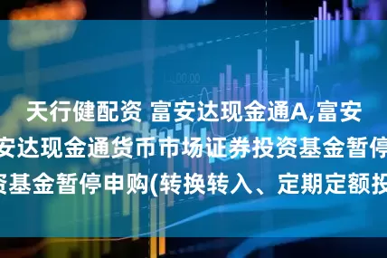 天行健配资 富安达现金通A,富安达现金通B: 富安达现金通货币市场证券投资基金暂停申购(转换转入、定期定额投资)的公告