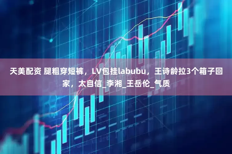 天美配资 腿粗穿短裤，LV包挂labubu，王诗龄拉3个箱子回家，太自信_李湘_王岳伦_气质