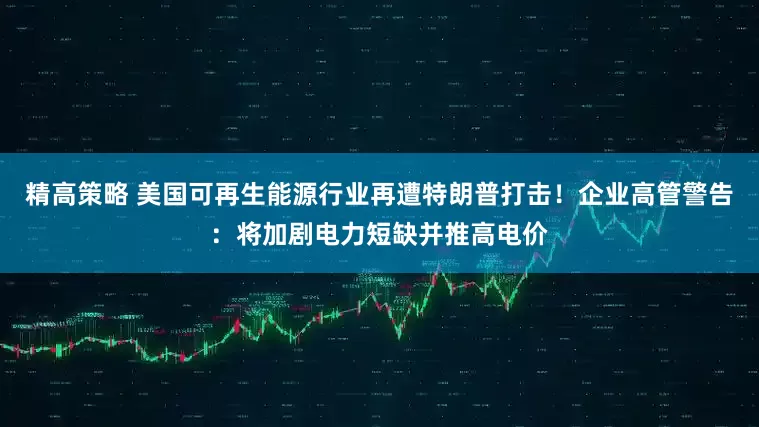 精高策略 美国可再生能源行业再遭特朗普打击！企业高管警告：将加剧电力短缺并推高电价