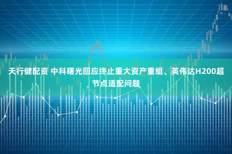 天行健配资 中科曙光回应终止重大资产重组、英伟达H200超节点适配问题