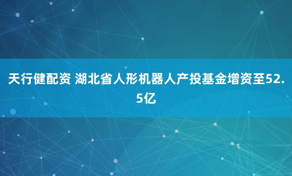 天行健配资 湖北省人形机器人产投基金增资至52.5亿