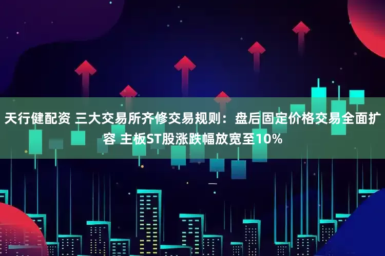 天行健配资 三大交易所齐修交易规则：盘后固定价格交易全面扩容 主板ST股涨跌幅放宽至10%